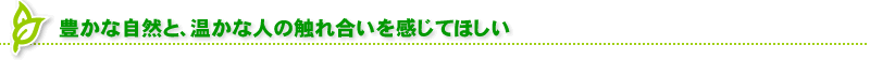 豊かな自然と、温かな人の触れ合いを感じてほしい