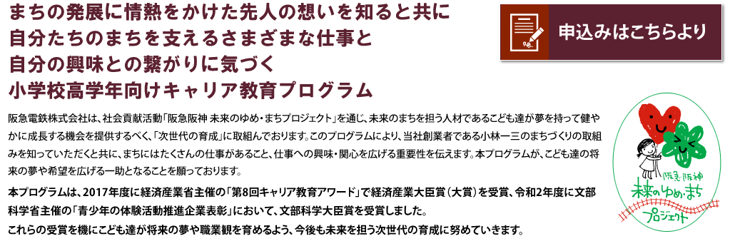 まちの発展に情熱をかけた先人の想いを知ると共に自分たちのまちを支えるさまざまな仕事と自分の興味との繋がりに気づく小学校高学年向けキャリア教育プログラム

阪急電鉄株式会社は、社会貢献活動「阪急阪神 未来のゆめ・まちプロジェクト」を通じ、未来のまちを担う人材であるこども達が夢を持って健やかに成長する機会を提供するべく、「次世代育成」に取り組んでおります。このプログラムにより、当社創業者である小林一三のまちづくりの取組みを知っていただくと共に、まちにはたくさんの仕事があること、仕事への興味・関心を広げる重要性を伝えます。本プログラムが、こども達の将来の夢や希望を広げる一助となることを願っております。