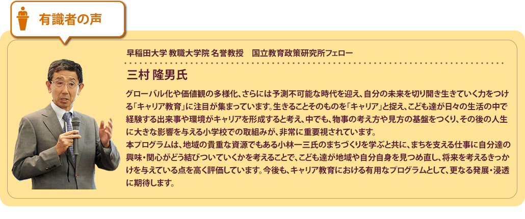 有識者の声
早稲田大学 教育・総合科学学術院 教職大学院 教授　日本キャリア教育学会会長三村 隆男氏グローバル化や価値観の多様化など、予測不可能な時代において、自分の未来を切り開き生きていく力をつける「キャリア教育」に注目が集まっています。生きることそのものを「キャリア」と捉え、こども達が日々の生活の中で経験する出来事や環境がキャリアを形成すると考え、中でも、物事の考え方や見方の基盤をつくり、その後の人生に大きな影響を与える小学校での取組みが、非常に重要視されています。本プログラムは、地域の貴重な資源でもある小林一三氏のまちづくりを学ぶと共に、まちを支える仕事に自分達の興味・関心がどう結びついていくかを考えることで、こども達が地域や自分自身を見つめ直し、将来を考えるきっかけを与えている点を高く評価しています。今後も、キャリア教育における有用なプログラムとして、更なる発展・浸透に期待します。