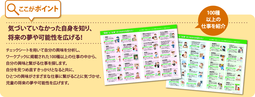 ここがポイント
気づいていなかった自身を知り、将来の夢や可能性を広げる。
チェックシートを用いて自分の興味を分析し、ワークブックに掲載された100種以上の仕事の中から、
自分の興味と繋がる仕事を探します。自分を見つめ直すきっかけとなると共に、
ひとつの興味がさまざまな仕事に繋がることに気づかせ、児童の将来の夢や可能性を広げます。
100種以上の仕事を紹介
